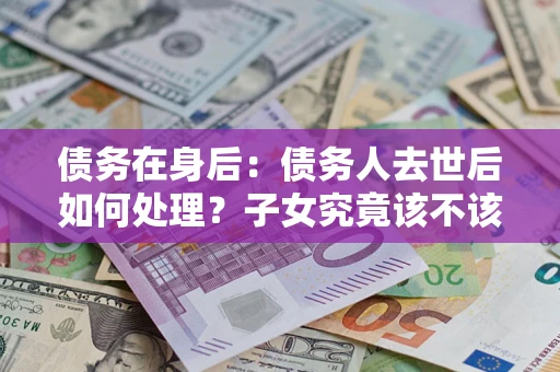 北京债务在身后：债务人去世后如何处理？子女究竟该不该还钱？
