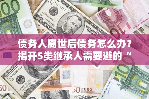 北京债务人离世后债务怎么办？揭开5类继承人需要避的“坑”