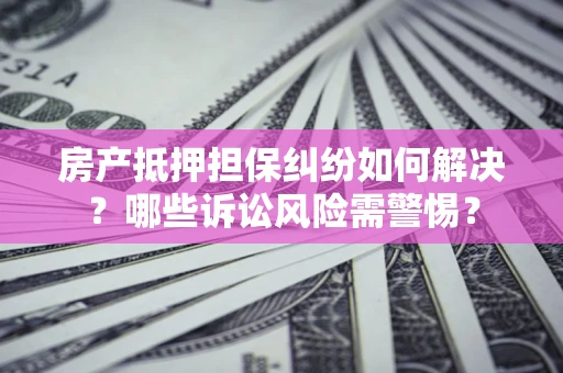 北京房产抵押担保纠纷如何解决？哪些诉讼风险需警惕？